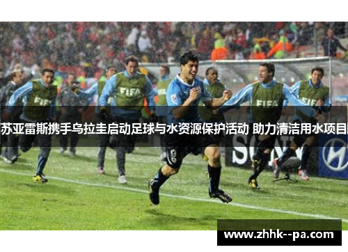 苏亚雷斯携手乌拉圭启动足球与水资源保护活动 助力清洁用水项目