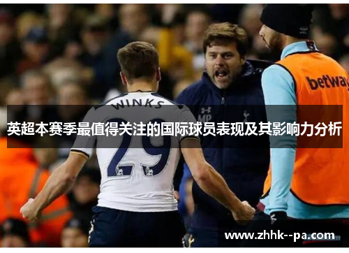 英超本赛季最值得关注的国际球员表现及其影响力分析