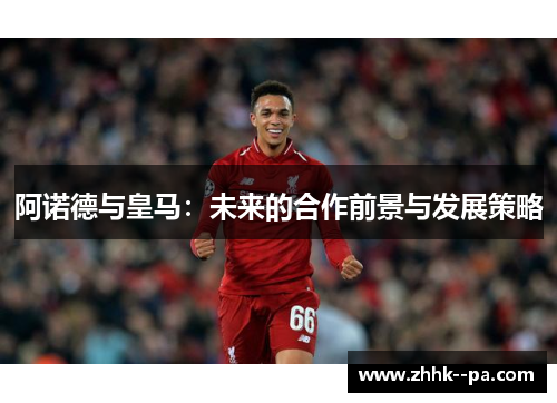 阿诺德与皇马：未来的合作前景与发展策略