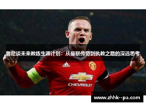 鲁尼谈未来教练生涯计划:从曼联传奇到执教之路的深远思考 鲁尼谈未来教练生涯计划:从曼联传奇到执教之路的深远思考