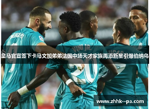 皇马官宣签下卡马文加弟弟法国中场天才家族再添新星引爆伯纳乌