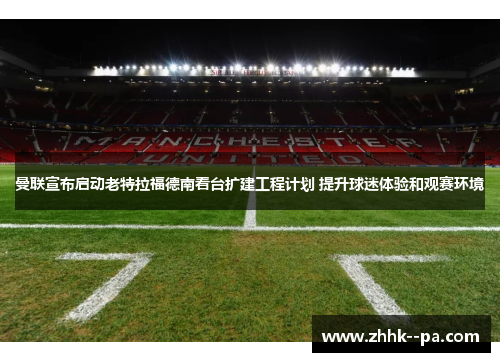 曼联宣布启动老特拉福德南看台扩建工程计划 提升球迷体验和观赛环境