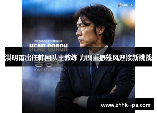 洪明甫出任韩国队主教练 力图重振雄风迎接新挑战