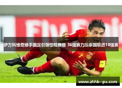 伊万科维奇接手国足引领惊险晋级 36强赛力压泰国挺进18强赛