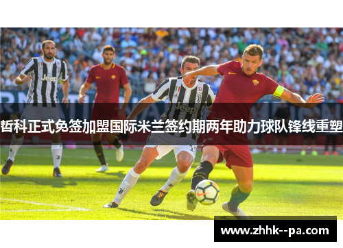 哲科正式免签加盟国际米兰签约期两年助力球队锋线重塑