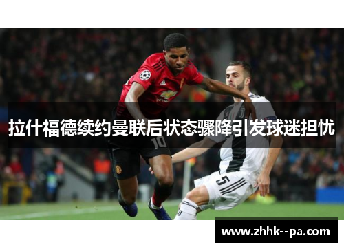 拉什福德续约曼联后状态骤降引发球迷担忧 拉什福德续约曼联后状态骤降引发球迷担忧